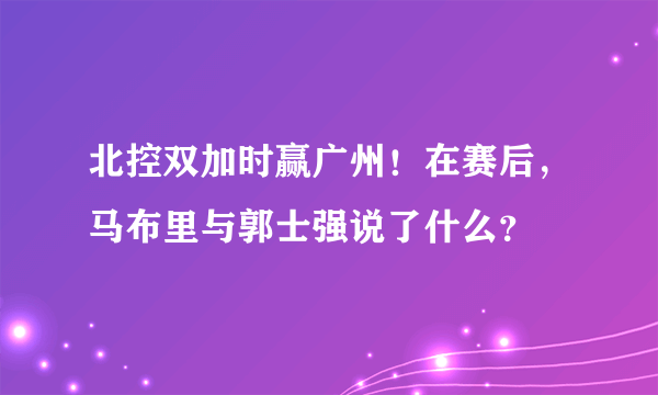 北控双加时赢广州！在赛后，马布里与郭士强说了什么？