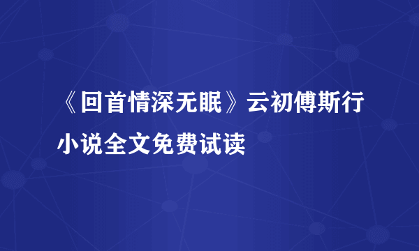 《回首情深无眠》云初傅斯行小说全文免费试读