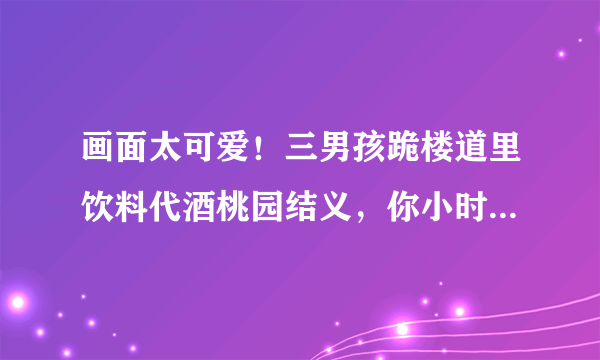 画面太可爱！三男孩跪楼道里饮料代酒桃园结义，你小时候做过哪些傻事？