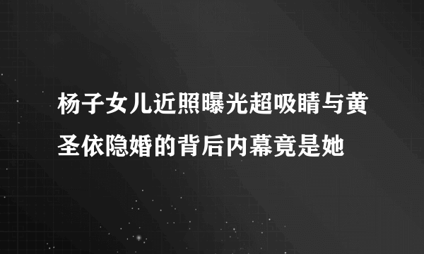 杨子女儿近照曝光超吸睛与黄圣依隐婚的背后内幕竟是她