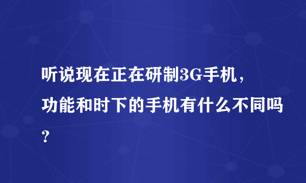 听说现在正在研制3G手机，功能和时下的手机有什么不同吗？