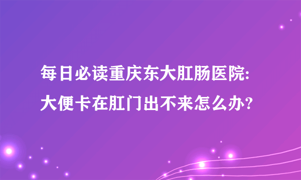 每日必读重庆东大肛肠医院:大便卡在肛门出不来怎么办?