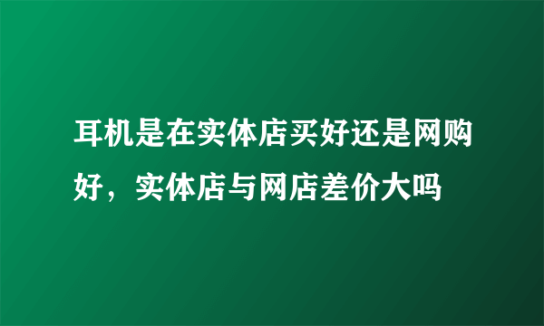 耳机是在实体店买好还是网购好，实体店与网店差价大吗