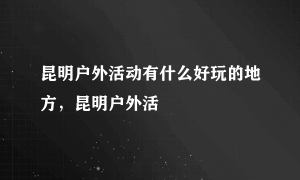 昆明户外活动有什么好玩的地方，昆明户外活