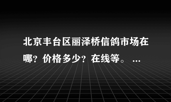 北京丰台区丽泽桥信鸽市场在哪？价格多少？在线等。 有官网吗？联系电话也可以。