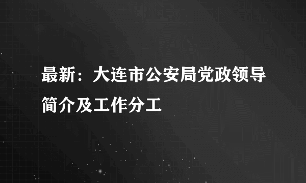 最新：大连市公安局党政领导简介及工作分工