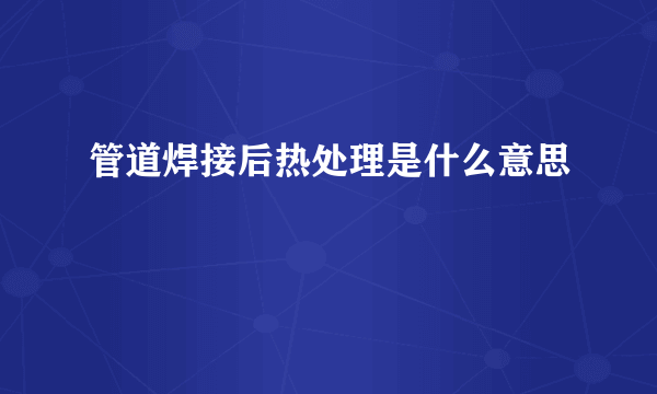 管道焊接后热处理是什么意思