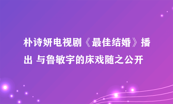 朴诗妍电视剧《最佳结婚》播出 与鲁敏宇的床戏随之公开