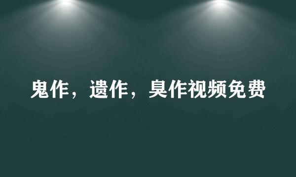 鬼作，遗作，臭作视频免费