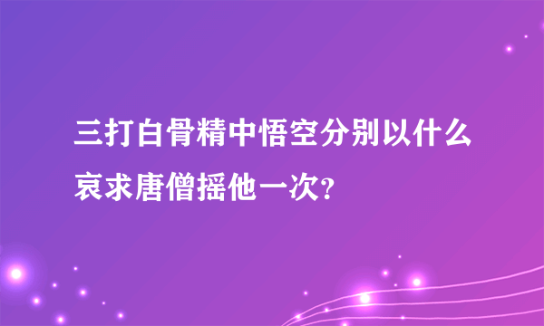 三打白骨精中悟空分别以什么哀求唐僧摇他一次？