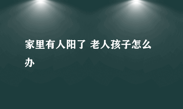 家里有人阳了 老人孩子怎么办