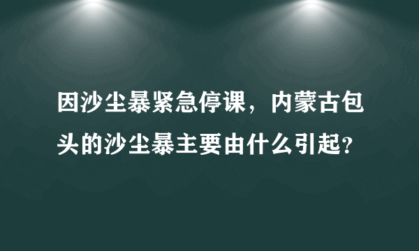 因沙尘暴紧急停课，内蒙古包头的沙尘暴主要由什么引起？