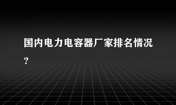 国内电力电容器厂家排名情况？