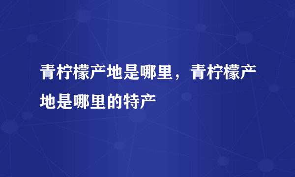 青柠檬产地是哪里，青柠檬产地是哪里的特产