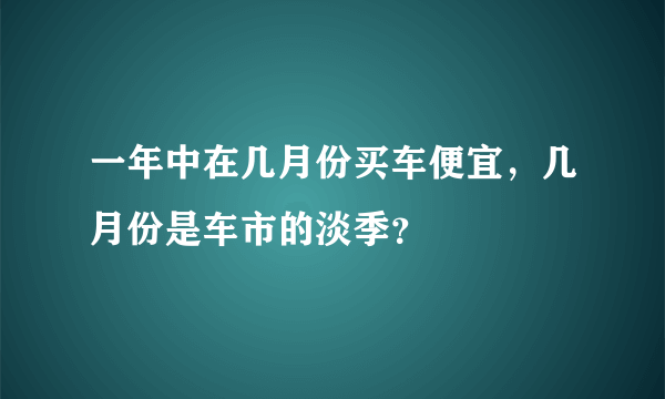 一年中在几月份买车便宜，几月份是车市的淡季？