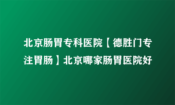 北京肠胃专科医院【德胜门专注胃肠】北京哪家肠胃医院好