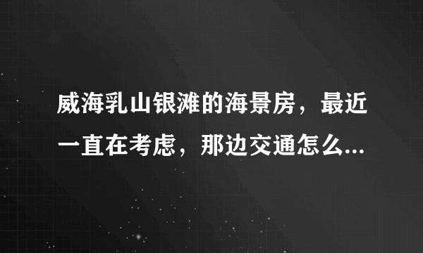 威海乳山银滩的海景房，最近一直在考虑，那边交通怎么样啊，去市区方不方便，还有在那边生活方便不？