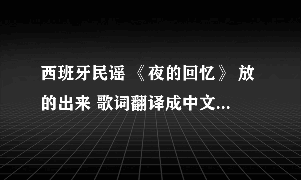 西班牙民谣 《夜的回忆》 放的出来 歌词翻译成中文的 好的话 高分