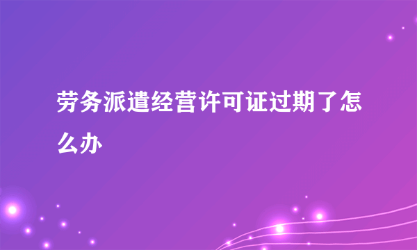 劳务派遣经营许可证过期了怎么办