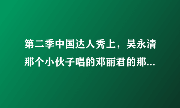 第二季中国达人秀上，吴永清那个小伙子唱的邓丽君的那首是什么歌？？？