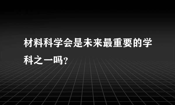 材料科学会是未来最重要的学科之一吗？