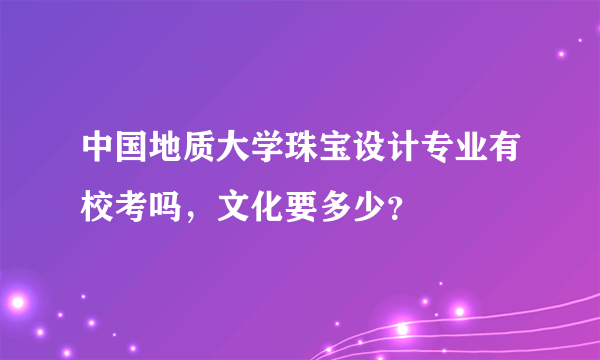 中国地质大学珠宝设计专业有校考吗，文化要多少？