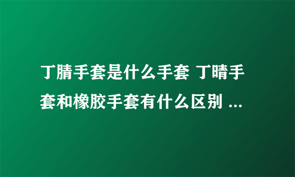 丁腈手套是什么手套 丁晴手套和橡胶手套有什么区别 乳胶手套和丁腈手套哪个好