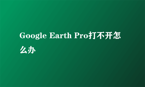 Google Earth Pro打不开怎么办