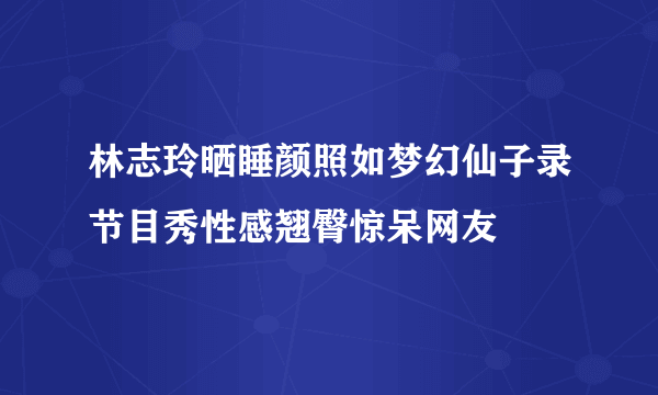 林志玲晒睡颜照如梦幻仙子录节目秀性感翘臀惊呆网友