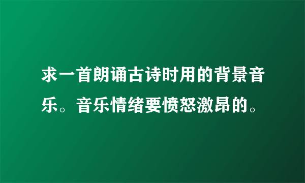 求一首朗诵古诗时用的背景音乐。音乐情绪要愤怒激昂的。