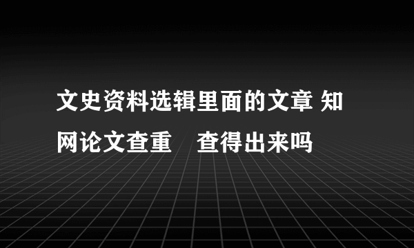 文史资料选辑里面的文章 知网论文查重螚查得出来吗