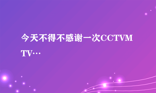 今天不得不感谢一次CCTVMTV…