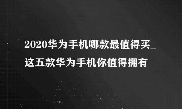 2020华为手机哪款最值得买_这五款华为手机你值得拥有