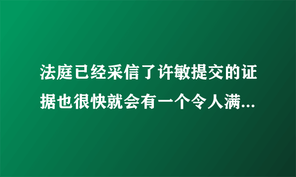 法庭已经采信了许敏提交的证据也很快就会有一个令人满意的结果了