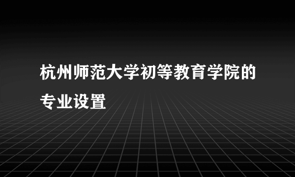 杭州师范大学初等教育学院的专业设置