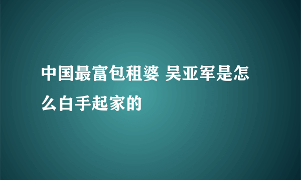 中国最富包租婆 吴亚军是怎么白手起家的