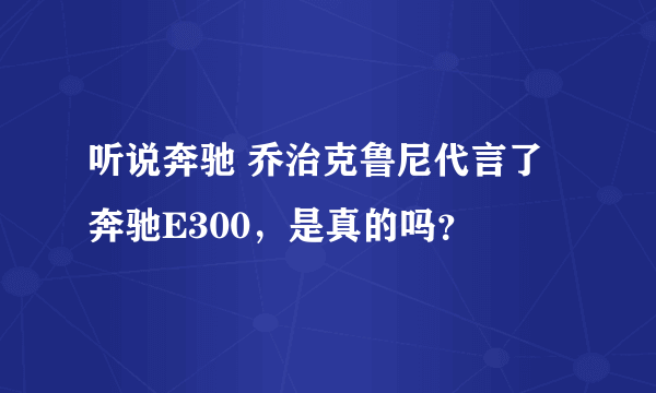 听说奔驰 乔治克鲁尼代言了奔驰E300，是真的吗？