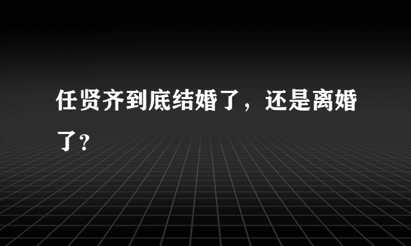 任贤齐到底结婚了，还是离婚了？