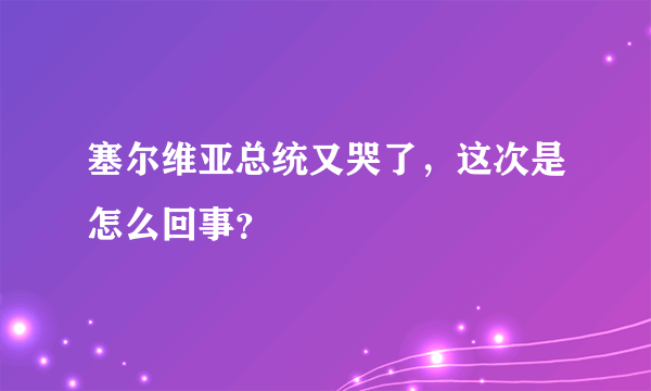 塞尔维亚总统又哭了，这次是怎么回事？