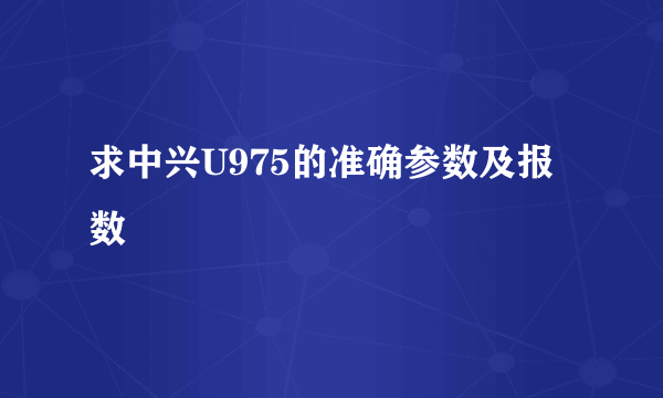 求中兴U975的准确参数及报数