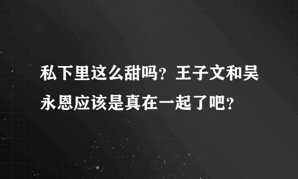 私下里这么甜吗？王子文和吴永恩应该是真在一起了吧？