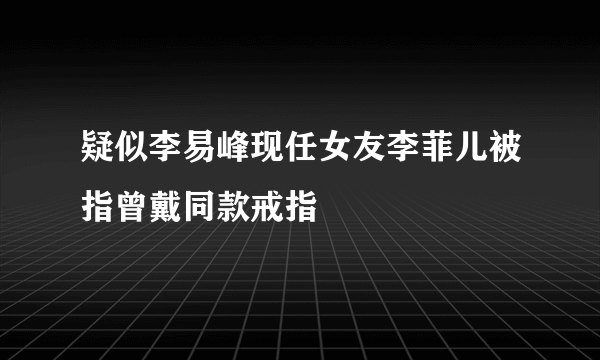 疑似李易峰现任女友李菲儿被指曾戴同款戒指