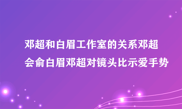 邓超和白眉工作室的关系邓超会俞白眉邓超对镜头比示爱手势