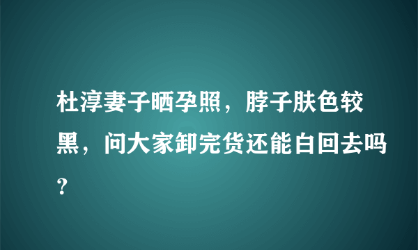 杜淳妻子晒孕照，脖子肤色较黑，问大家卸完货还能白回去吗？