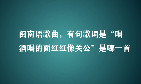 闽南语歌曲，有句歌词是“喝酒喝的面红红像关公”是哪一首