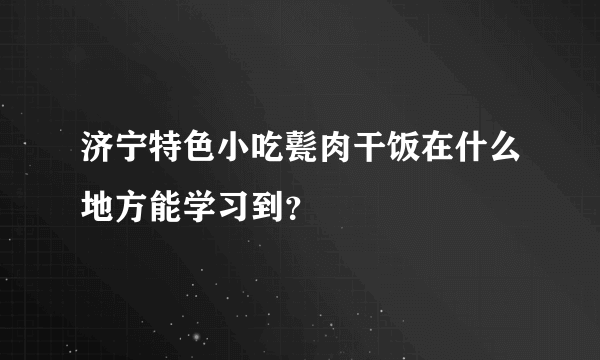 济宁特色小吃甏肉干饭在什么地方能学习到？