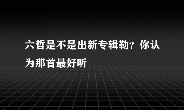 六哲是不是出新专辑勒？你认为那首最好听