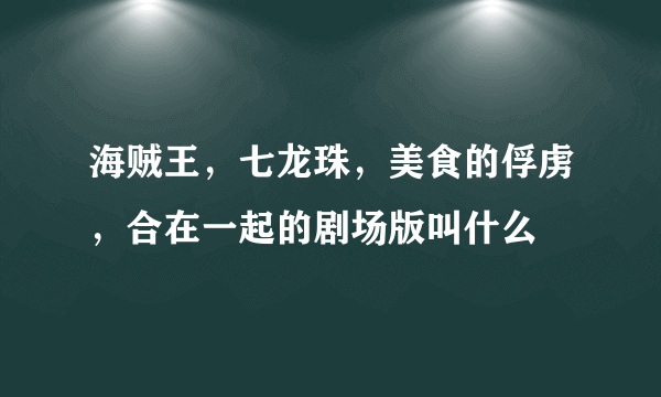 海贼王，七龙珠，美食的俘虏，合在一起的剧场版叫什么