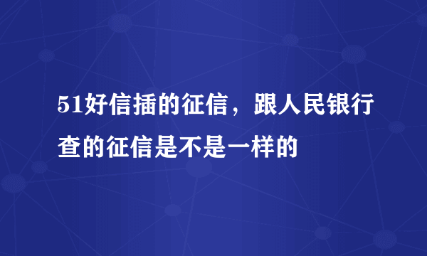 51好信插的征信，跟人民银行查的征信是不是一样的