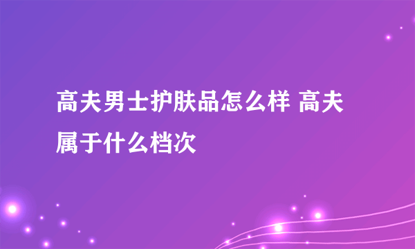 高夫男士护肤品怎么样 高夫属于什么档次